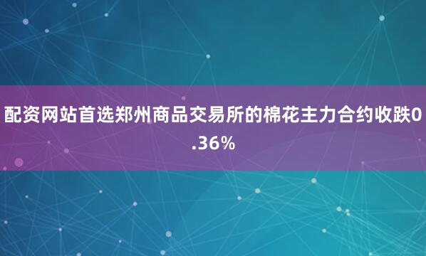 配资网站首选郑州商品交易所的棉花主力合约收跌0.36%